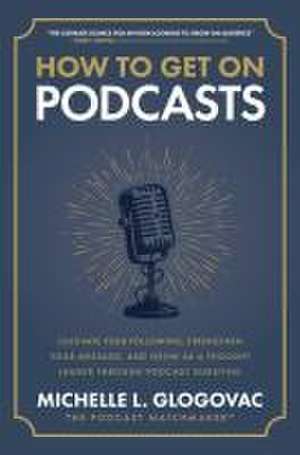 How to Get on Podcasts: Cultivate Your Following, Strengthen Your Message, and Grow as a Thought Leader through Podcast Guesting de Michelle Glogovac