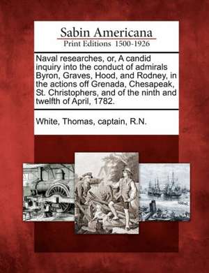 Naval Researches, Or, a Candid Inquiry Into the Conduct of Admirals Byron, Graves, Hood, and Rodney, in the Actions Off Grenada, Chesapeak, St. Christ de Thomas Captain R. N. White