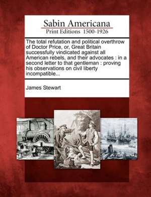 The Total Refutation and Political Overthrow of Doctor Price, Or, Great Britain Successfully Vindicated Against All American Rebels, and Their Advocates de James Stewart