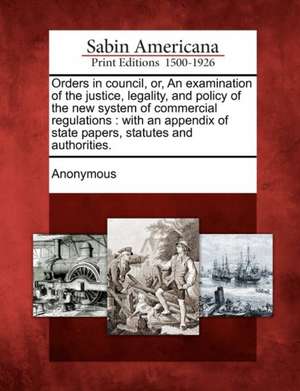 Orders in Council, Or, an Examination of the Justice, Legality, and Policy of the New System of Commercial Regulations: With an Appendix of State Pape de Anonymous