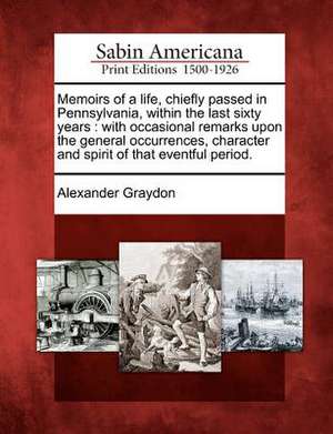 Memoirs of a Life, Chiefly Passed in Pennsylvania, Within the Last Sixty Years: With Occasional Remarks Upon the General Occurrences, Character and Sp de Alexander Graydon