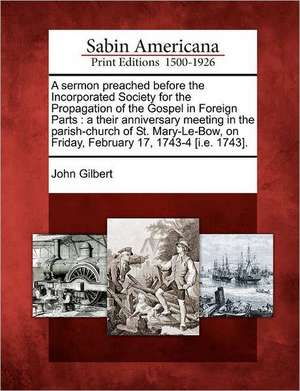 A Sermon Preached Before the Incorporated Society for the Propagation of the Gospel in Foreign Parts: A Their Anniversary Meeting in the Parish-Church de John Gilbert