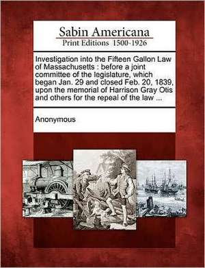 Investigation Into the Fifteen Gallon Law of Massachusetts: Before a Joint Committee of the Legislature, Which Began Jan. 29 and Closed Feb. 20, 1839, de Anonymous