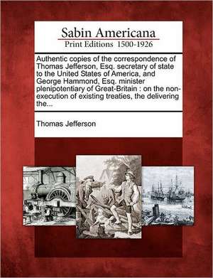 Authentic Copies of the Correspondence of Thomas Jefferson, Esq. Secretary of State to the United States of America, and George Hammond, Esq. Minister Plenipotentiary of Great-Britain de Thomas Jefferson