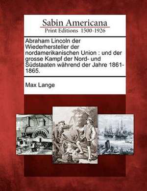 Abraham Lincoln Der Wiederhersteller Der Nordamerikanischen Union: Und Der Grosse Kampf Der Nord- Und S Dstaaten W Hrend Der Jahre 1861-1865. de Max Lange