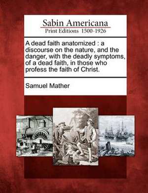 A Dead Faith Anatomized: A Discourse on the Nature, and the Danger, with the Deadly Symptoms, of a Dead Faith, in Those Who Profess the Faith o de Samuel Mather