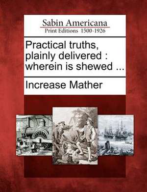 Practical Truths, Plainly Delivered: Wherein Is Shewed ... de Increase Mather