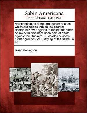 An Examination of the Grounds or Causes Which Are Said to Induce the Court of Boston in New-England to Make That Order or Law of Banishment Upon Pain de Isaac Penington