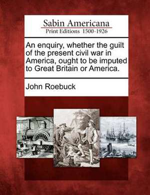 An Enquiry, Whether the Guilt of the Present Civil War in America, Ought to Be Imputed to Great Britain or America. de John Roebuck