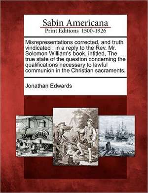 Misrepresentations Corrected, and Truth Vindicated: In a Reply to the REV. Mr. Solomon William's Book, Intitled, the True State of the Question Concer de Jonathan Edwards