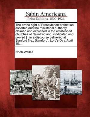 The Divine Right of Presbyterian Ordination Asserted and the Ministerial Authority Claimed and Exercised in the Established Churches of New-England, V de Noah Welles