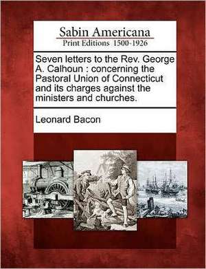 Seven Letters to the REV. George A. Calhoun: Concerning the Pastoral Union of Connecticut and Its Charges Against the Ministers and Churches. de Leonard Bacon