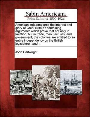 American Independence the Interest and Glory of Great Britain: Containing Arguments Which Prove That Not Only in Taxation, But in Trade, Manufactures, de John Cartwright