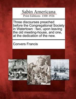 Three Discourses Preached Before the Congregational Society in Watertown de Convers Francis