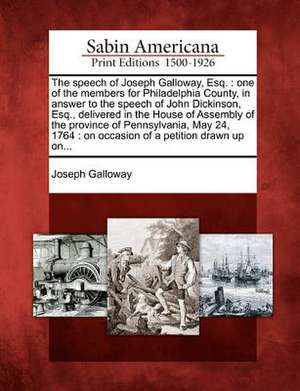 The Speech of Joseph Galloway, Esq.: One of the Members for Philadelphia County, in Answer to the Speech of John Dickinson, Esq., Delivered in the Hou de Joseph Galloway