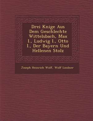 Drei K Nige Aus Dem Geschlechte Wittelsbach, Max I., Ludwig I., Otto I., Der Bayern Und Hellenen Stolz de Joseph Heinrich Wolf