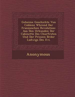 Geheime Geschichte Von Coblenz W Hrend Der Franz Sischen Revolution: Aus Den Urkunden Der Cabinette Des Churf Rsten Und Der Prinzen Br Der Ludwigs Des de Anonymous