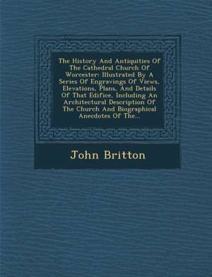 The History and Antiquities of the Cathedral Church of Worcester: Illustrated by a Series of Engravings of Views, Elevations, Plans, and Details of Th de John Britton