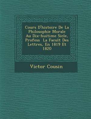 Cours D'Histoire de La Philosophie Morale Au Dix-Huiti Me Si Cle, Profess La Facult Des Lettres, En 1819 Et 1820 de Victor Cousin