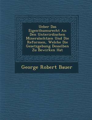 Ueber Das Eigenthumsrecht an Den Unterirdischen Mineralsch&#65533;tzen Und Die Reformen, Welche Die Gesetzgebung Desselben Zu Bewirken Hat de George Robert Bauer