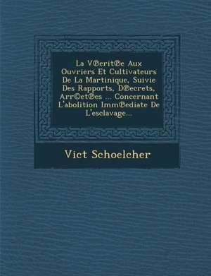 La V Erit E Aux Ouvriers Et Cultivateurs de La Martinique, Suivie Des Rapports, D Ecrets, Arr(c)Et Es ... Concernant L'Abolition IMM Ediate de L'Escla de Vict Schoelcher