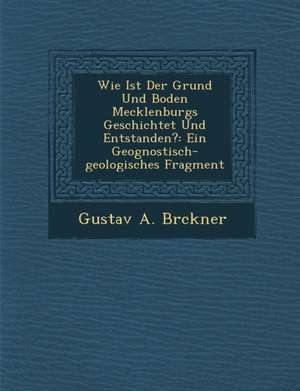 Wie Ist Der Grund Und Boden Mecklenburgs Geschichtet Und Entstanden?: Ein Geognostisch-Geologisches Fragment de Gustav A. Br Ckner