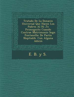 Tratado de La Donaci N Universal Que Hacen Los Padres Al Hi Jo Primog Nito Cuando Contrae Matrimonio Seg N Fontanella: de Pactis Nuptialib. Con Alguna de E. B. y. S.