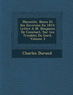 Marseille, N Mes Et Ses Environs En 1815: Lettre A M. Benjamin de Constant, Sur Les Troubles Du Gard, Volume 3 de Charles Durand