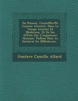 Du Poisson, Consid Er E Comme Aliment, Dans Le Temps Anciens Et Modernes, Et de Ses Effets Sur L'Organisme Humain: Th Ese Pour Le Doctorat En M Edecin de Gustave Camille Allard