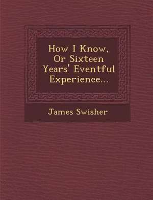 How I Know, or Sixteen Years' Eventful Experience... de James Swisher