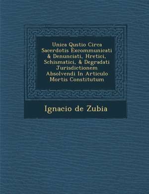 Unica Qu&#65533;stio Circa Sacerdotis Excommunicati & Denunciati, H&#65533;retici, Schismatici, & Degradati Jurisdictionem Absolvendi In Articulo Mort de Ignacio De Zubia