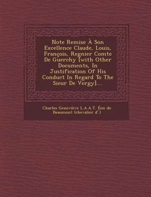 Note Remise a Son Excellence Claude, Louis, Francois, Regnier Comte de Guerchy [With Other Documents, in Justification of His Conduct in Regard to the de Charles Genevieve L. a. a. T. Eon de Bea