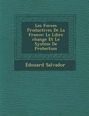 Les Forces Productives de La France: Le Libre Change Et Le Syst Me de Protection de Edouard Salvador