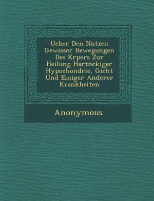 Ueber Den Nutzen Gewisser Bewegungen Des K Rpers Zur Heilung Hartn Ckiger Hypochondrie, Gicht Und Einiger Anderer Krankheiten de Anonymous