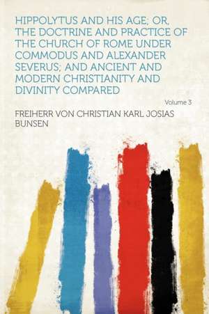 Hippolytus and His Age; Or, the Doctrine and Practice of the Church of Rome Under Commodus and Alexander Severus; and Ancient and Modern Christianity and Divinity Compared Volume 3 de Freiherr Von Christian Karl Josi Bunsen