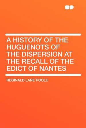 A History of the Huguenots of the Dispersion at the Recall of the Edict of Nantes de Reginald Lane Poole