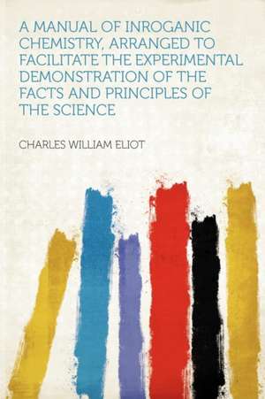 A Manual of Inroganic Chemistry, Arranged to Facilitate the Experimental Demonstration of the Facts and Principles of the Science de Charles William Eliot