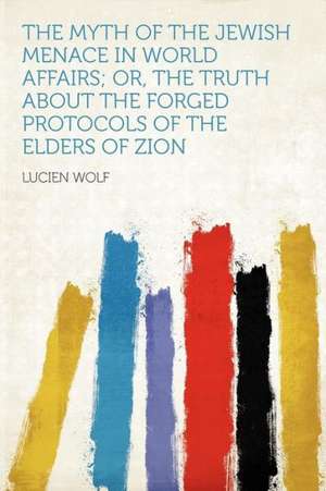 The Myth of the Jewish Menace in World Affairs; Or, the Truth About the Forged Protocols of the Elders of Zion de Lucien Wolf