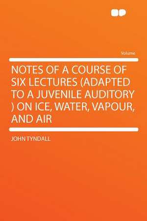 Notes of a Course of Six Lectures (adapted to a Juvenile Auditory ) on Ice, Water, Vapour, and Air de John Tyndall