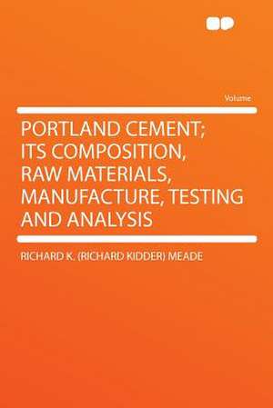 Portland Cement; Its Composition, Raw Materials, Manufacture, Testing and Analysis de Richard K. (Richard Kidder) Meade