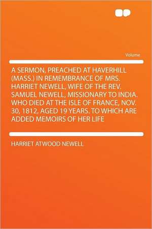 A Sermon, Preached at Haverhill (Mass.) in Remembrance of Mrs. Harriet Newell, Wife of the Rev. Samuel Newell, Missionary to India. Who Died at the Isle of France, Nov. 30, 1812, Aged 19 Years. to Which Are Added Memoirs of Her Life de Harriet Atwood Newell