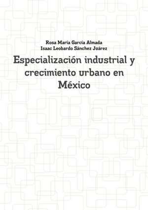 Especializacion Industrial y Crecimiento Urbano En Mexico de Rosa Maria Garcia Almada