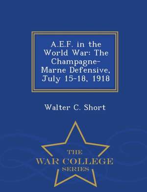 A.E.F. in the World War: The Champagne-Marne Defensive, July 15-18, 1918 - War College Series de Walter C. Short