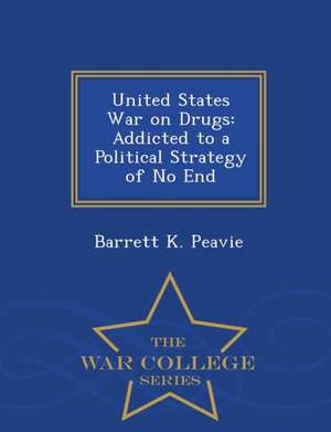 United States War on Drugs: Addicted to a Political Strategy of No End - War College Series de Barrett K. Peavie