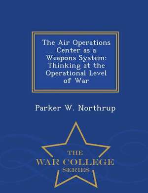 The Air Operations Center as a Weapons System: Thinking at the Operational Level of War - War College Series de Parker W. Northrup