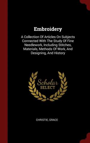 Embroidery: A Collection of Articles on Subjects Connected with the Study of Fine Needlework, Including Stitches, Materials, Metho de Christie Grace