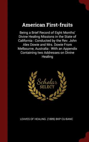 American First-Fruits: Being a Brief Record of Eight Months' Divine Healing Missions in the State of California: Conducted by the Rev. John A de Leaves of Healing (1889) Bkp Cu-Banc