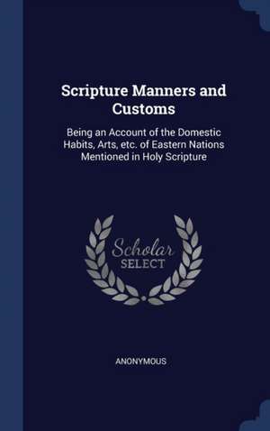 Scripture Manners and Customs: Being an Account of the Domestic Habits, Arts, etc. of Eastern Nations Mentioned in Holy Scripture de Anonymous