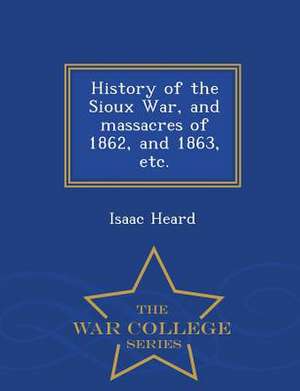 History of the Sioux War, and Massacres of 1862, and 1863, Etc. - War College Series de Isaac Heard