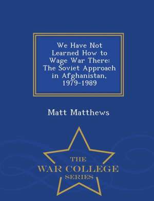 We Have Not Learned How to Wage War There: The Soviet Approach in Afghanistan, 1979-1989 - War College Series de Matt Matthews